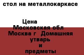 стол на металлокаркасе › Цена ­ 2 300 - Московская обл., Москва г. Домашняя утварь и предметы быта » Другое   . Московская обл.,Москва г.